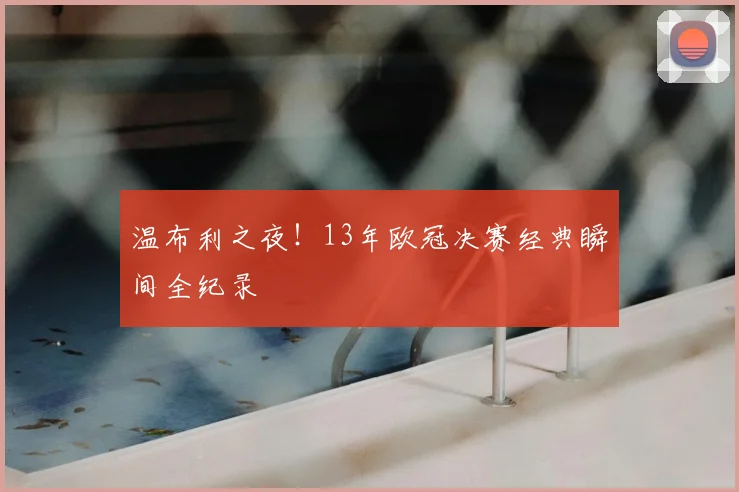 温布利之夜！13年欧冠决赛经典瞬间全纪录