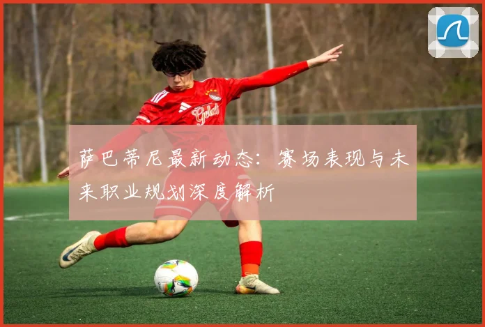 萨巴蒂尼最新动态：赛场表现与未来职业规划深度解析