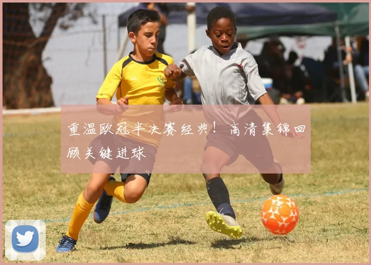 重温欧冠半决赛经典!高清集锦回顾关键进球