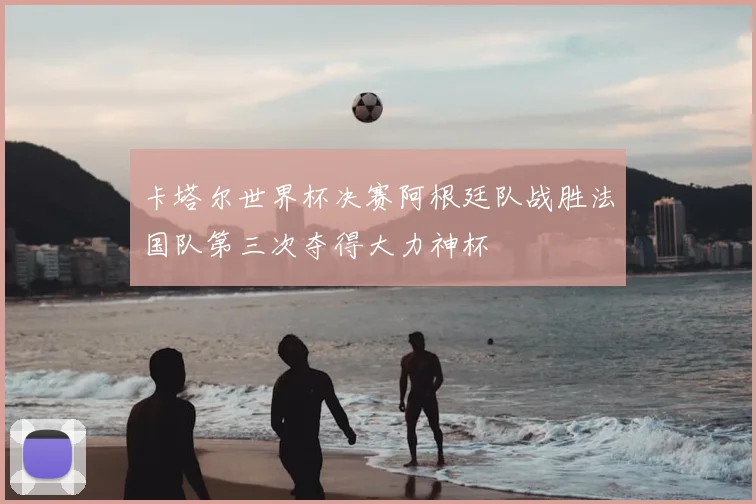 卡塔尔世界杯决赛阿根廷队战胜法国队第三次夺得大力神杯